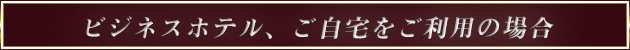 ビジネスホテル、ご自宅をご利用の場合